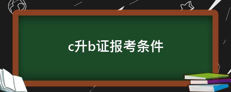 c升b证报考条件（c升b证报考条件费用）