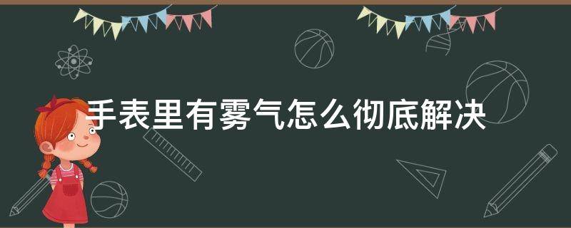 手表里有雾气怎么彻底解决（手表里有雾气咋办）