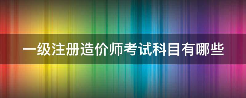 一级注册造价师考试科目有哪些 一级注册造价工程师考几科