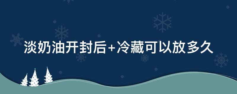 淡奶油开封后（淡奶油开封后10天还能用吗）