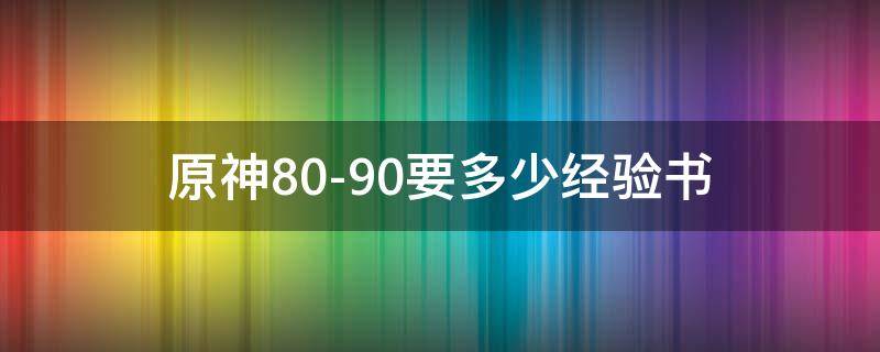 原神80-90要多少经验书 原神80到90需要多少经验书