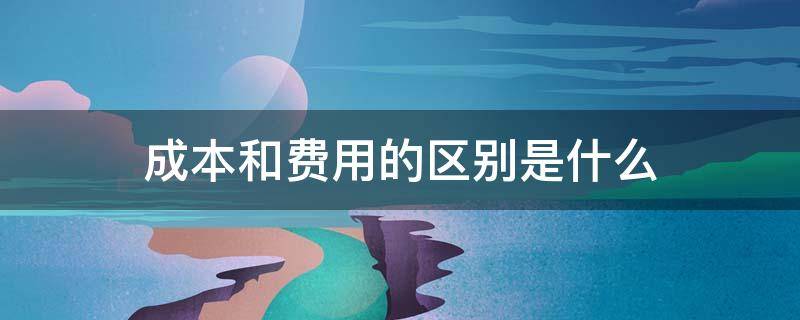 成本和费用的区别是什么 费用跟成本有什么区别