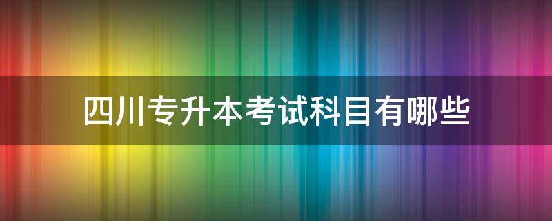 四川专升本考试科目有哪些 四川省专升本考试科目