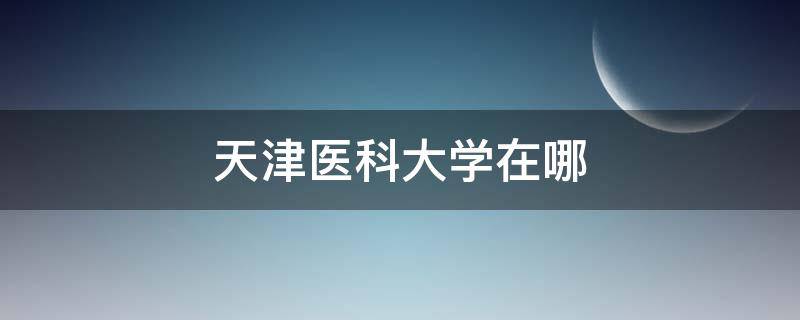 天津医科大学在哪 天津医科大学在哪个街道