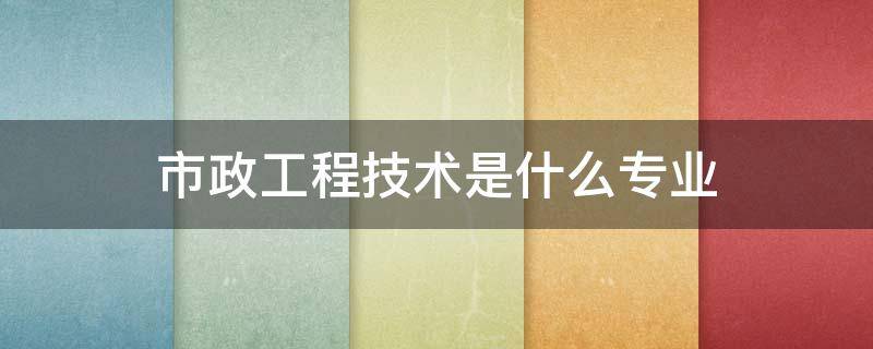 市政工程技术是什么专业 市政工程技术属于什么专业