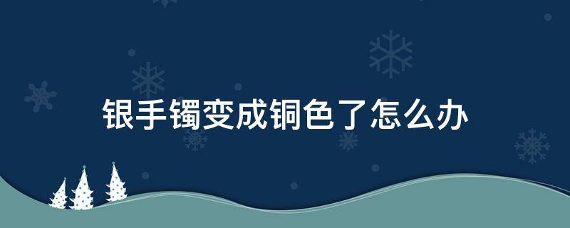 银手镯变成铜色了怎么办（银手镯会变铜色怎么办）