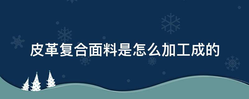 皮革复合面料是怎么加工成的（如何加工皮革面料）