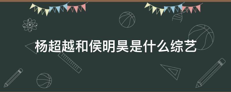 杨超越和侯明昊是什么综艺 杨超越和侯明昊的综艺