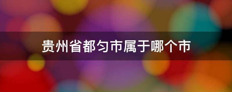 贵州省都匀市属于哪个市（贵州省都匀市属于哪个市管辖）