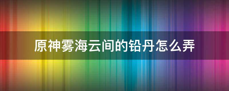 原神雾海云间的铅丹怎么弄 原神雾海云间的铅丹在哪获得