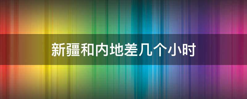 新疆和内地差几个小时（新疆比国内晚几个小时）