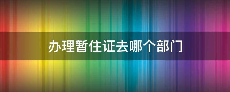 办理暂住证去哪个部门（办理暂住证去什么部门）