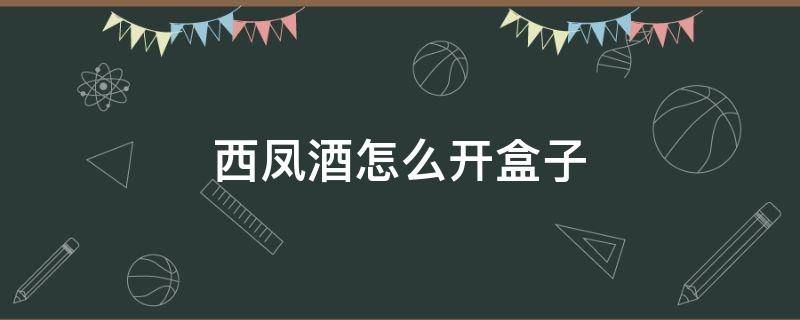 西凤酒怎么开盒子 西凤酒盒子怎么开图解