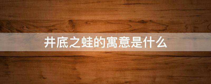 井底之蛙的寓意是什么（井底之蛙的寓意是什么用一句话来说）