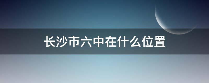 长沙市六中在什么位置（长沙市六中在什么位置?）