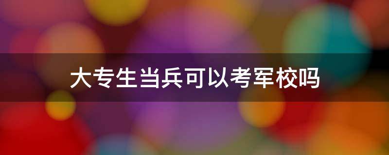 大专生当兵可以考军校吗 大专学生当兵能考军校吗