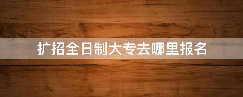 扩招全日制大专去哪里报名（甘肃扩招全日制大专去哪里报名）