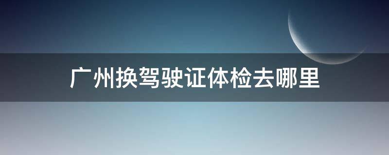 广州换驾驶证体检去哪里 广州驾驶证换证体检去哪个医院