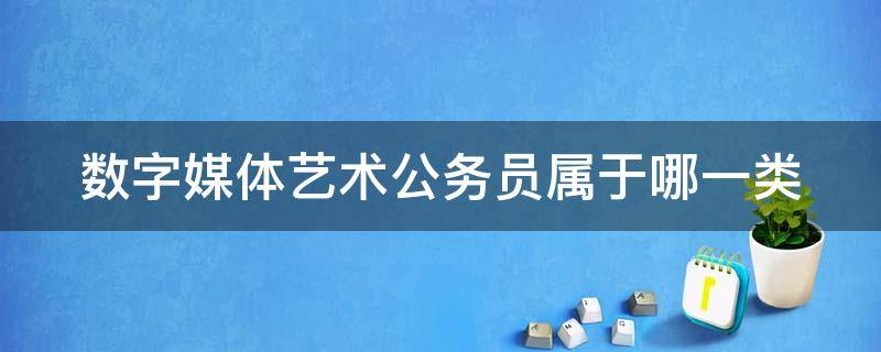 数字媒体艺术公务员属于哪一类 数字媒体艺术 公务员