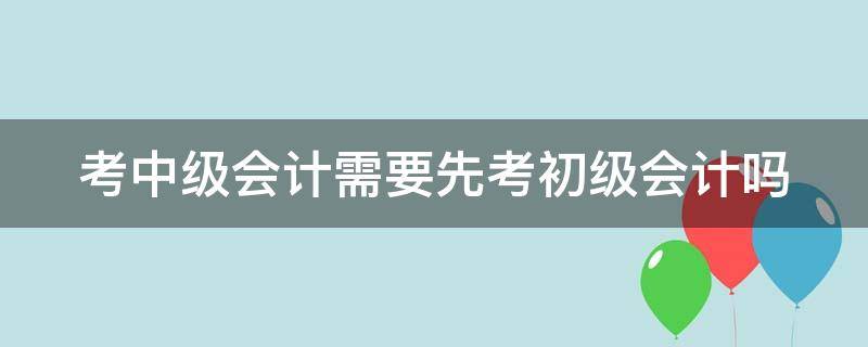 考中级会计需要先考初级会计吗（考中级会计必须先考初级吗）