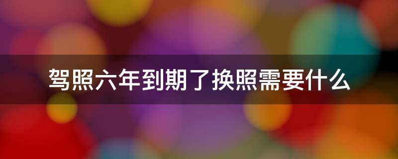 驾照六年到期了换照需要什么 驾照六年到期一定要换的吗