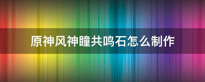 原神风神瞳共鸣石怎么制作 原神风神瞳共鸣石制作方法