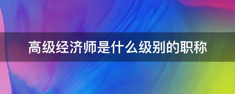 高级经济师是什么级别的职称 经济师属于什么级别职称