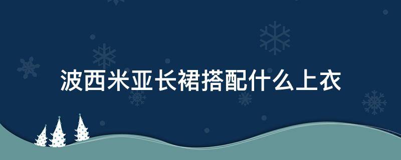 波西米亚长裙搭配什么上衣（波西米亚风长裙配什么外套）