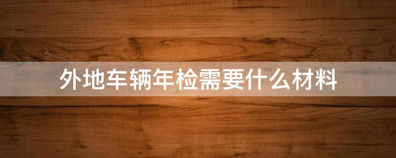 外地车辆年检需要什么材料 外地车辆年检需要带什么材料