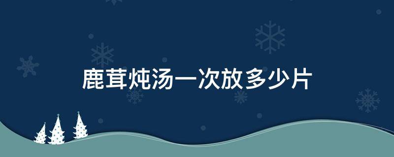 鹿茸炖汤一次放多少片（鹿茸片炖汤一次放多少克）