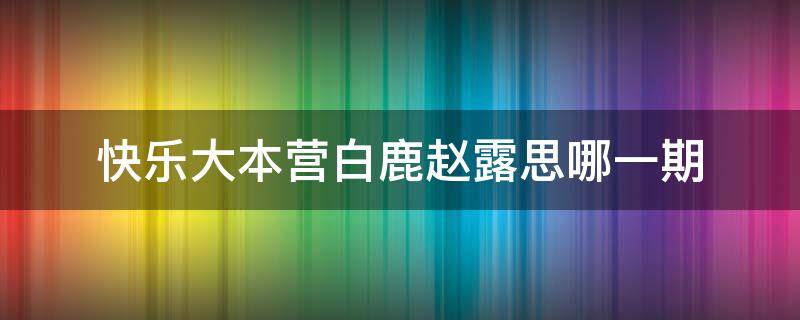 快乐大本营白鹿赵露思哪一期（白鹿和赵露思参加快乐大本营是哪一季哪一期）