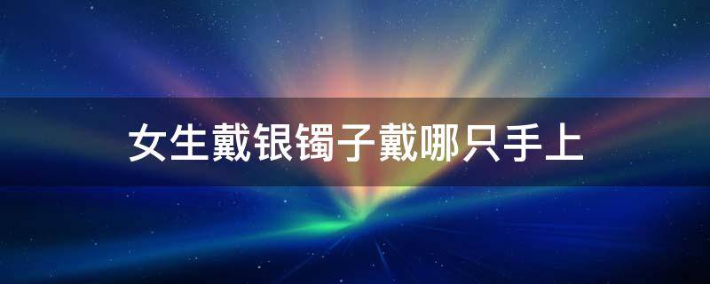 女生戴银镯子戴哪只手上（女人戴银镯子应该戴在哪只手上）