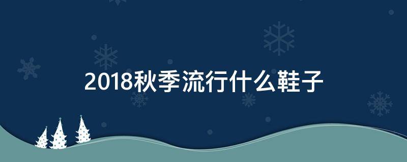 2018秋季流行什么鞋子 今年秋冬流行的鞋子