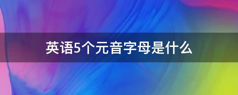 英语5个元音字母是什么（英语5个元音字母是什么咋读）