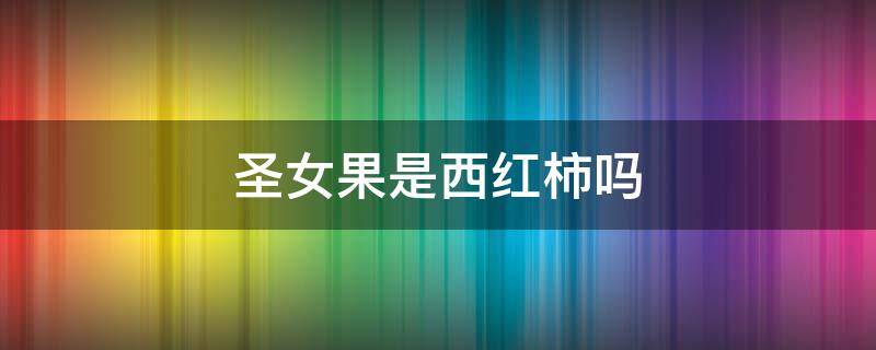 圣女果是西红柿吗 水果西红柿是圣女果吗