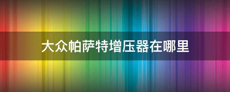 大众帕萨特增压器在哪里（帕萨特增压器压力控制阀在哪里）