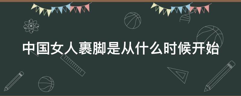 中国女人裹脚是从什么时候开始 中国女生裹脚从什么时候开始