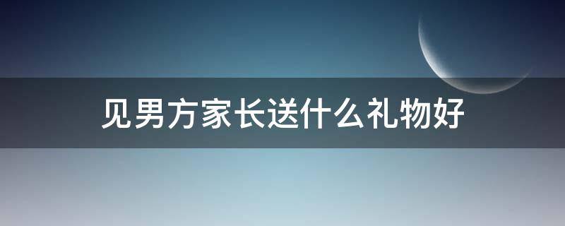 见男方家长送什么礼物好 初次见男方家长送什么东西比较好