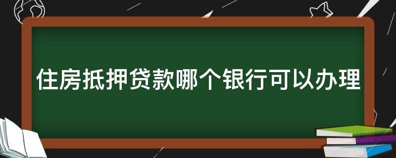 住房抵押贷款哪个银行可以办理（住房抵押贷款哪个银行比较好）