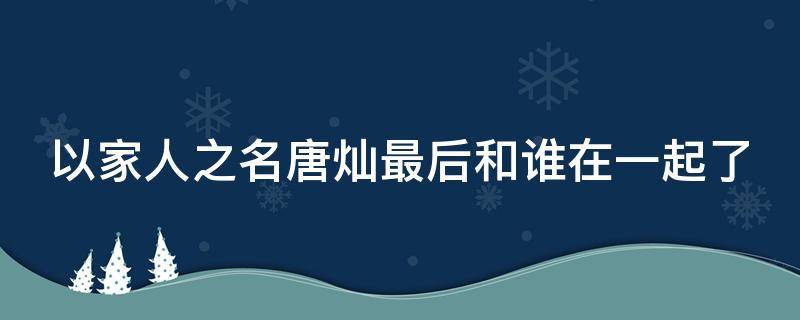 以家人之名唐灿最后和谁在一起了 以家人之名唐灿是好人还是坏人