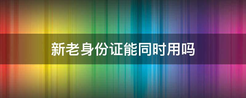 新老身份证能同时用吗（新老身份证能同时用吗比如买飞机票）