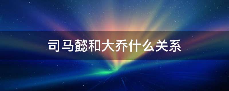 司马懿和大乔什么关系 历史上司马懿和大乔什么关系