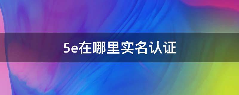 5e在哪里实名认证 5e在哪里实名认证要钱?