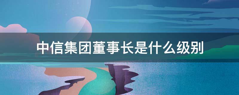 中信集团董事长是什么级别 中信集团监事长级别