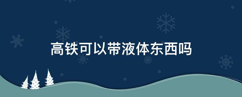 高铁可以带液体东西吗 高铁不能带哪些东西?液体