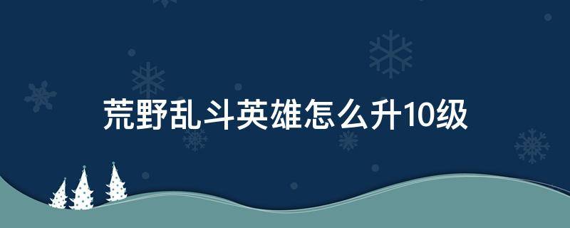 荒野乱斗英雄怎么升10级（荒野乱斗英雄如何升10级）