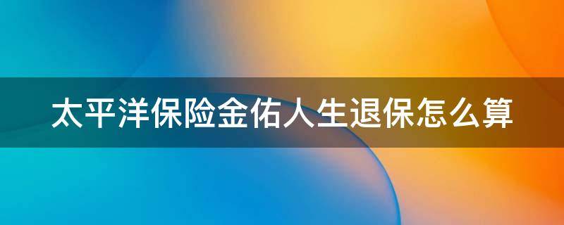 太平洋保险金佑人生退保怎么算（我买的太平洋金佑人生退保了,什么时候收到退的钱）