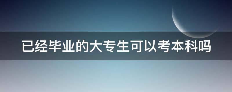 已经毕业的大专生可以考本科吗 已毕业的大专生可以高考吗