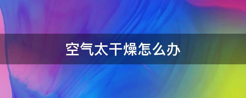 空气太干燥怎么办（空气太干燥怎么办引起鼻血怎么办）