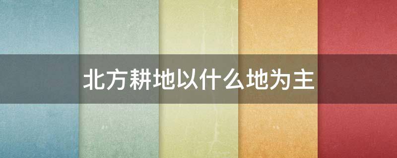 北方耕地以什么地为主 北方耕地以什么为主?